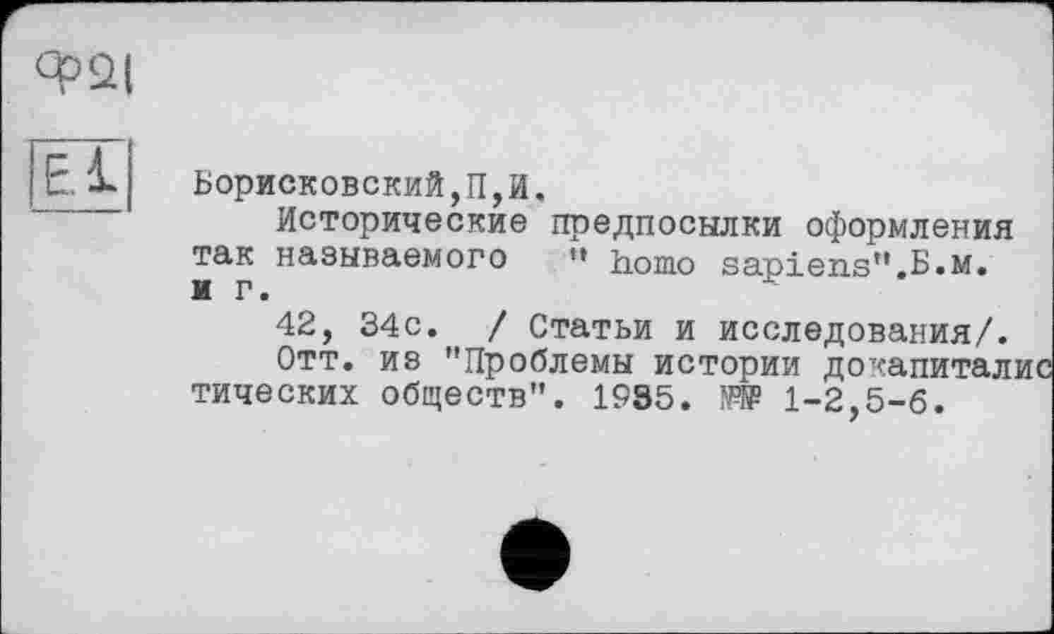 ﻿Ф2(
El
Борисковский,П,И.
Исторические предпосылки оформления так называемого »* homo sapiens".B.M.
42, 34с. / Статьи и исследования/.
Отт. из "Проблемы истории докапитал тических обществ". 1935.	1-2,5-6.